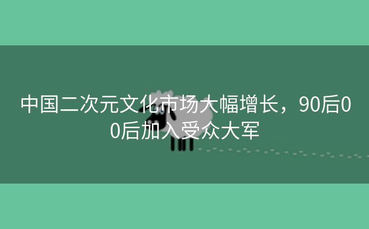 中国二次元文化市场大幅增长，90后00后加入受众大军