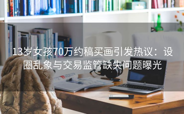 13岁女孩70万约稿买画引发热议：设圈乱象与交易监管缺失问题曝光
