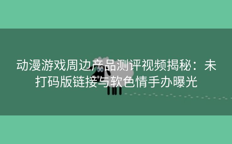 动漫游戏周边产品测评视频揭秘：未打码版链接与软色情手办曝光
