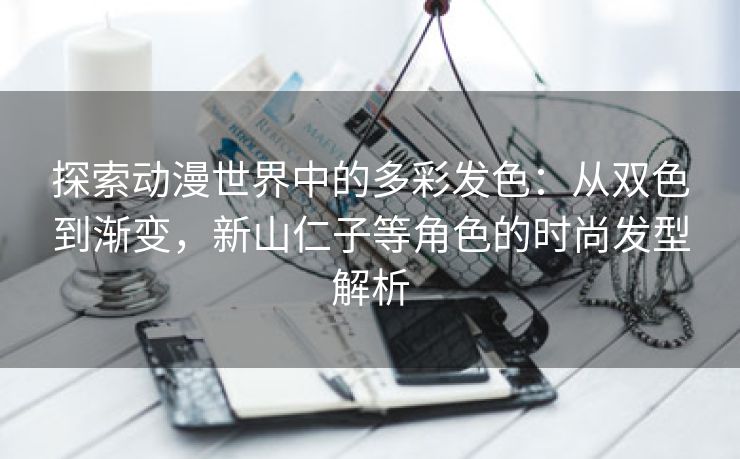 探索动漫世界中的多彩发色：从双色到渐变，新山仁子等角色的时尚发型解析