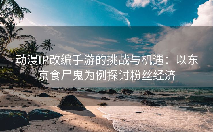 动漫IP改编手游的挑战与机遇：以东京食尸鬼为例探讨粉丝经济