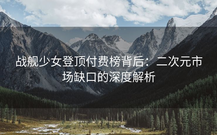 战舰少女登顶付费榜背后：二次元市场缺口的深度解析