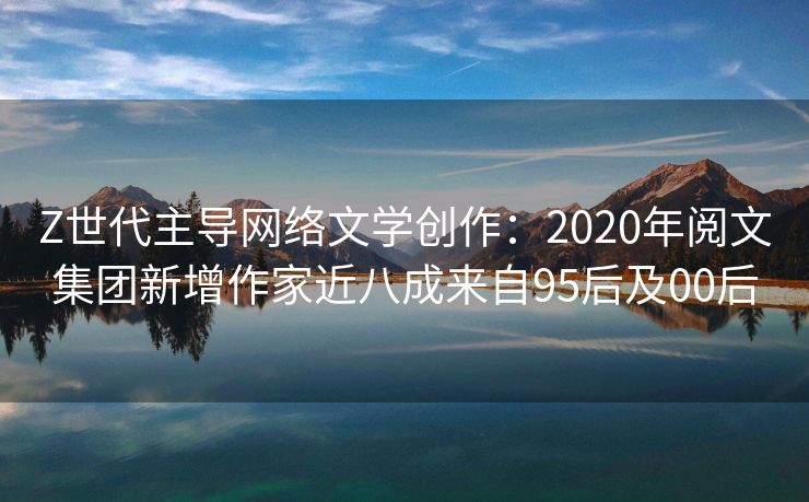 Z世代主导网络文学创作：2020年阅文集团新增作家近八成来自95后及00后