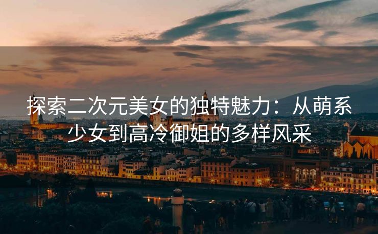 探索二次元美女的独特魅力：从萌系少女到高冷御姐的多样风采