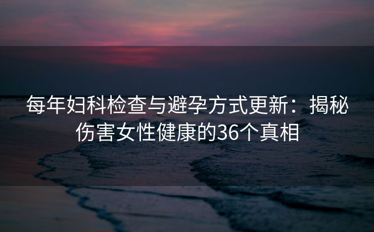 每年妇科检查与避孕方式更新：揭秘伤害女性健康的36个真相