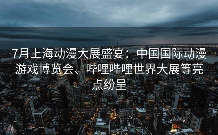 7月上海动漫大展盛宴：中国国际动漫游戏博览会、哔哩哔哩世界大展等亮点纷呈