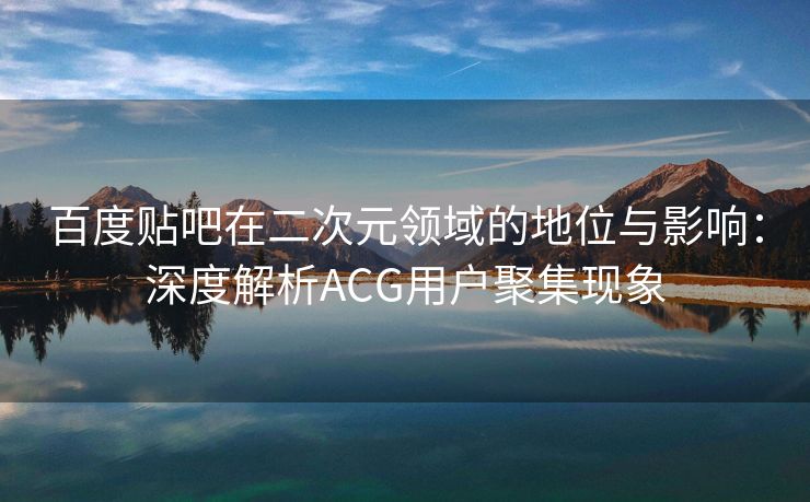 百度贴吧在二次元领域的地位与影响：深度解析ACG用户聚集现象
