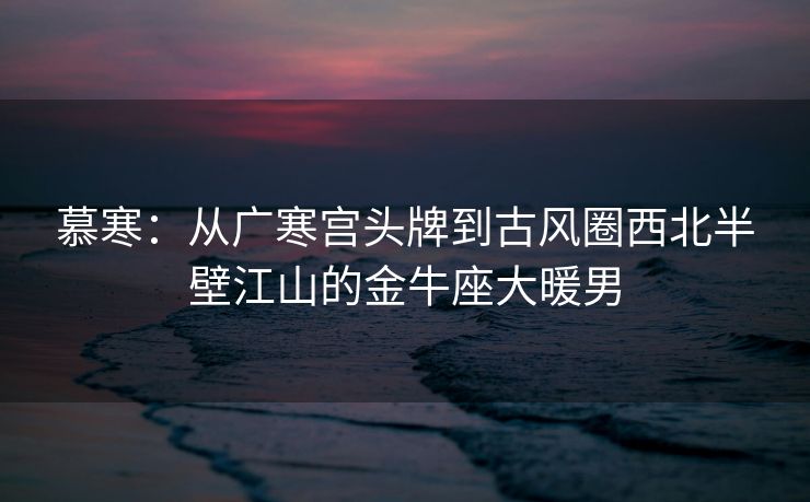 慕寒：从广寒宫头牌到古风圈西北半壁江山的金牛座大暖男