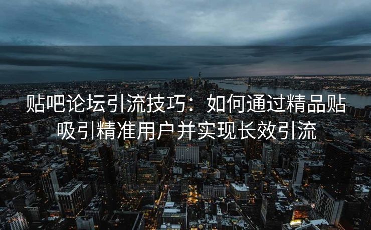 贴吧论坛引流技巧：如何通过精品贴吸引精准用户并实现长效引流