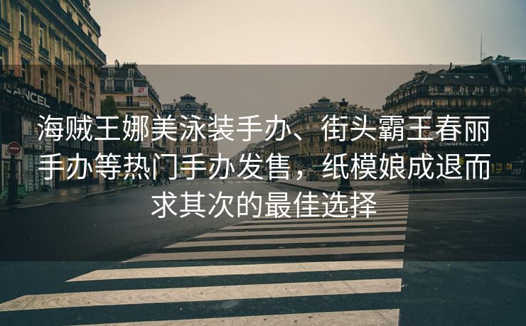 海贼王娜美泳装手办、街头霸王春丽手办等热门手办发售，纸模娘成退而求其次的最佳选择