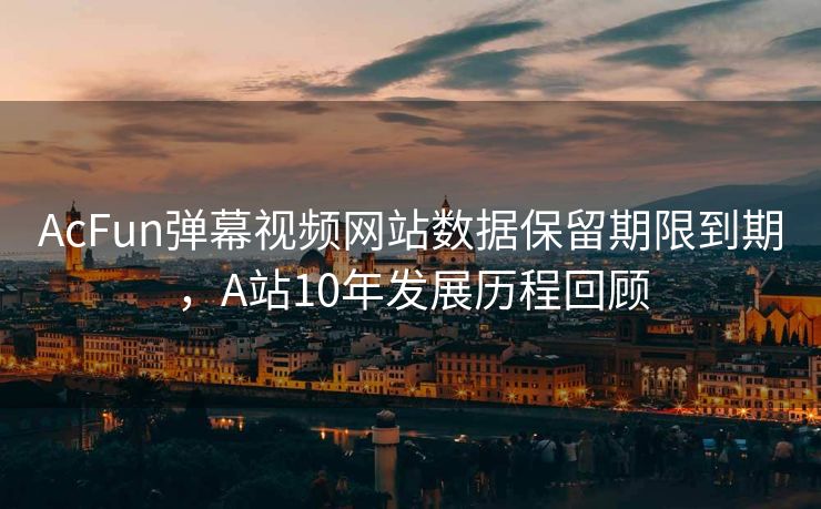 AcFun弹幕视频网站数据保留期限到期，A站10年发展历程回顾