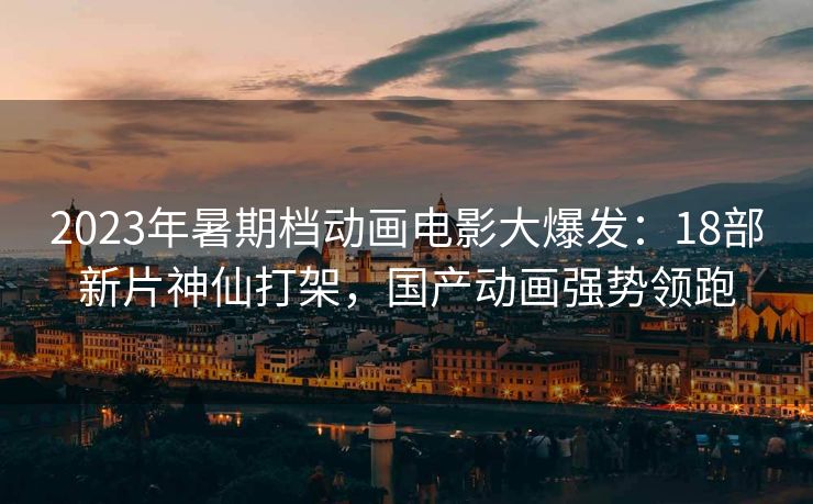2023年暑期档动画电影大爆发：18部新片神仙打架，国产动画强势领跑
