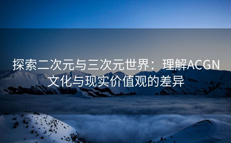 探索二次元与三次元世界：理解ACGN文化与现实价值观的差异
