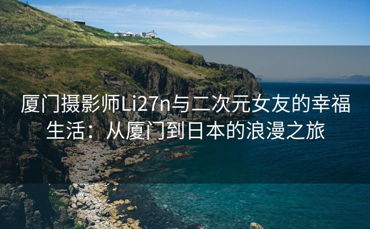 厦门摄影师Li27n与二次元女友的幸福生活：从厦门到日本的浪漫之旅