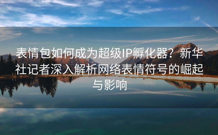 表情包如何成为超级IP孵化器？新华社记者深入解析网络表情符号的崛起与影响