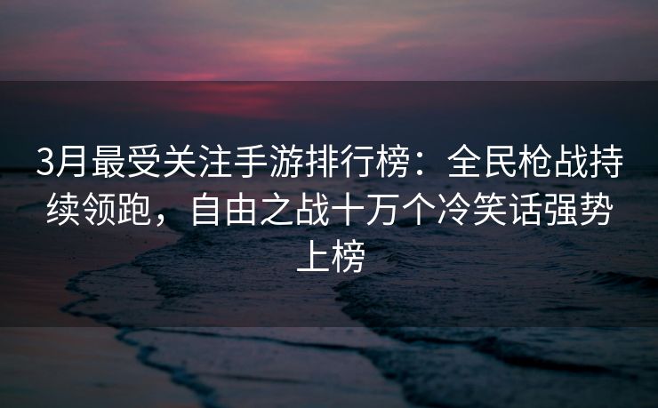 3月最受关注手游排行榜：全民枪战持续领跑，自由之战十万个冷笑话强势上榜