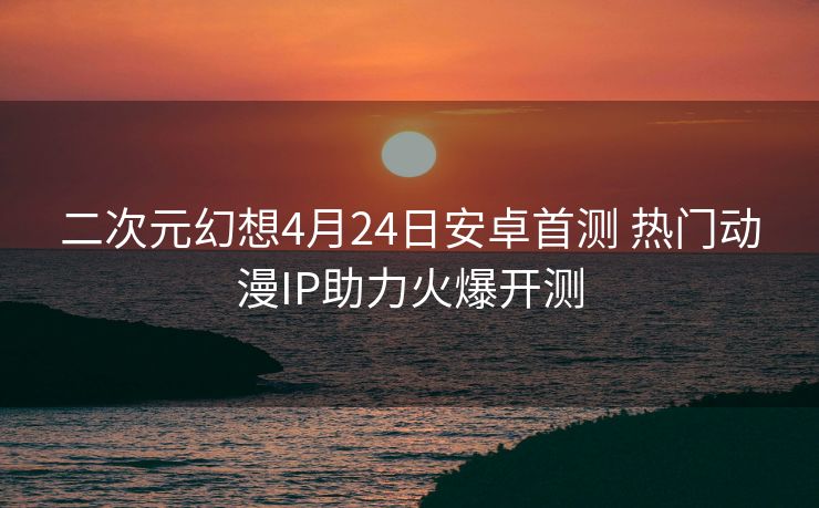 二次元幻想4月24日安卓首测 热门动漫IP助力火爆开测
