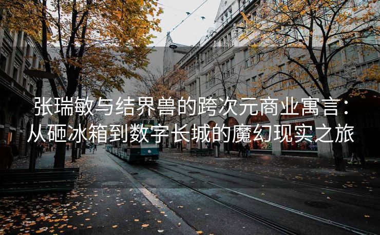 张瑞敏与结界兽的跨次元商业寓言：从砸冰箱到数字长城的魔幻现实之旅