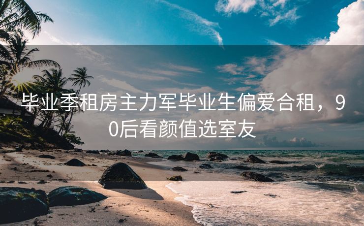 毕业季租房主力军毕业生偏爱合租，90后看颜值选室友