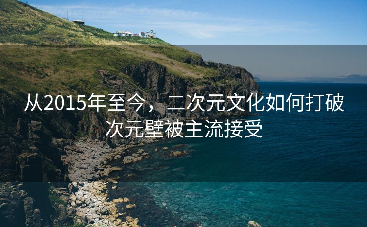 从2015年至今，二次元文化如何打破次元壁被主流接受