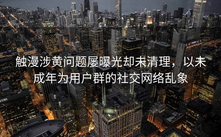 触漫涉黄问题屡曝光却未清理，以未成年为用户群的社交网络乱象