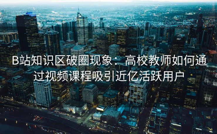 B站知识区破圈现象：高校教师如何通过视频课程吸引近亿活跃用户