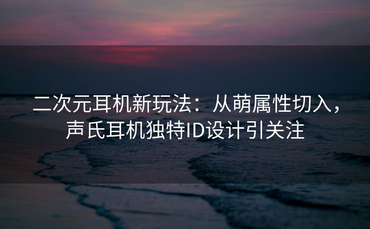 二次元耳机新玩法：从萌属性切入，声氏耳机独特ID设计引关注