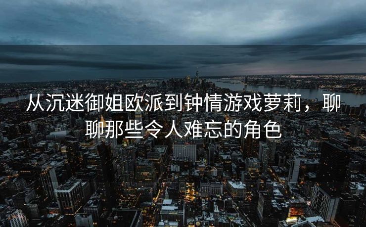 从沉迷御姐欧派到钟情游戏萝莉，聊聊那些令人难忘的角色