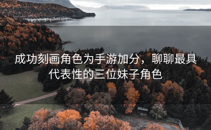 成功刻画角色为手游加分，聊聊最具代表性的三位妹子角色