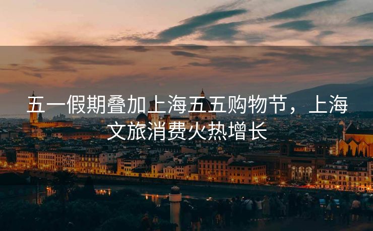 五一假期叠加上海五五购物节，上海文旅消费火热增长