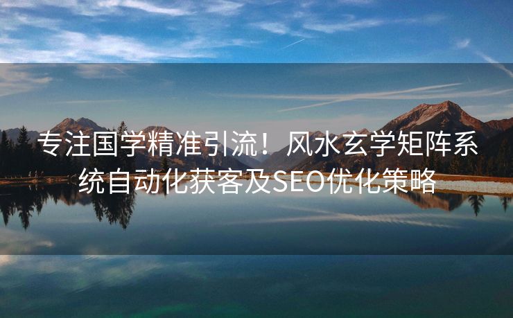 专注国学精准引流！风水玄学矩阵系统自动化获客及SEO优化策略