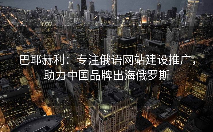 巴耶赫利：专注俄语网站建设推广，助力中国品牌出海俄罗斯