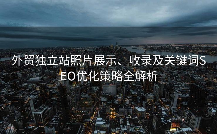 外贸独立站照片展示、收录及关键词SEO优化策略全解析