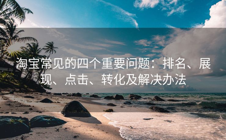 淘宝常见的四个重要问题：排名、展现、点击、转化及解决办法