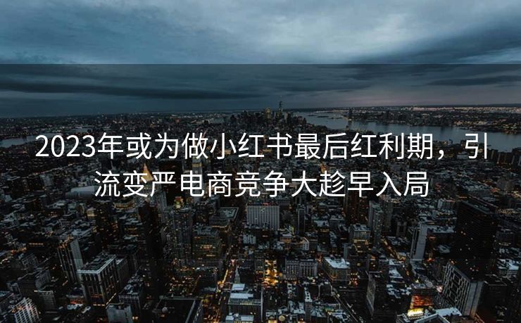 2023年或为做小红书最后红利期，引流变严电商竞争大趁早入局