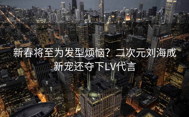 新春将至为发型烦恼？二次元刘海成新宠还夺下LV代言