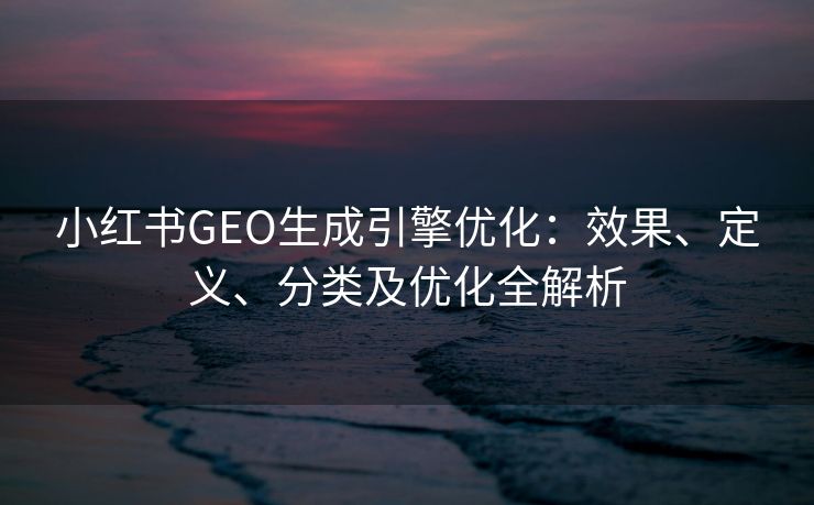 小红书GEO生成引擎优化：效果、定义、分类及优化全解析