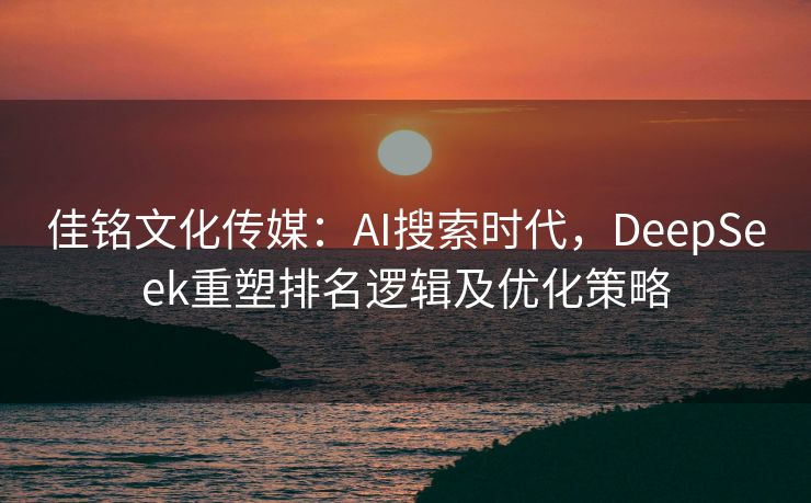 佳铭文化传媒：AI搜索时代，DeepSeek重塑排名逻辑及优化策略