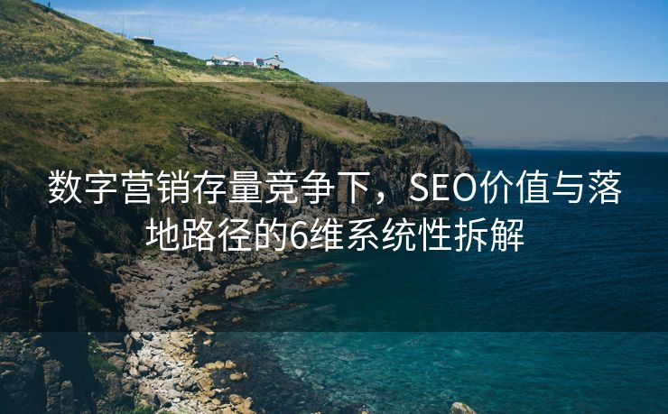 数字营销存量竞争下，SEO价值与落地路径的6维系统性拆解