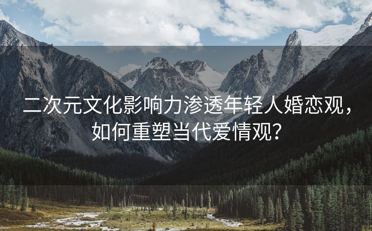 二次元文化影响力渗透年轻人婚恋观，如何重塑当代爱情观？