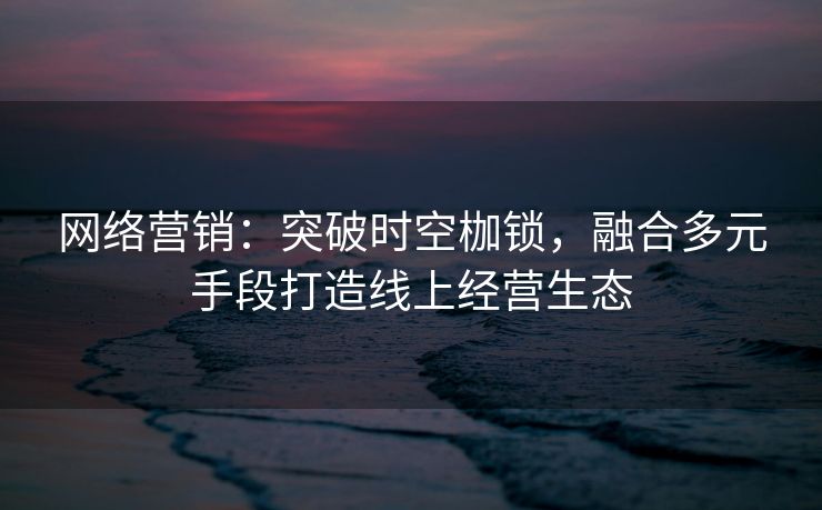 网络营销：突破时空枷锁，融合多元手段打造线上经营生态