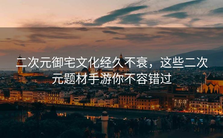 二次元御宅文化经久不衰，这些二次元题材手游你不容错过