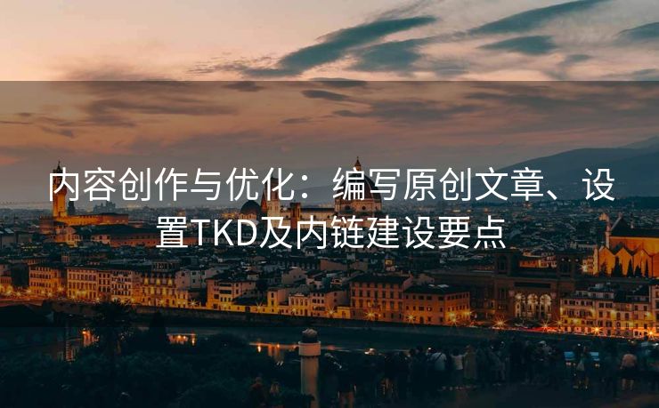 内容创作与优化：编写原创文章、设置TKD及内链建设要点