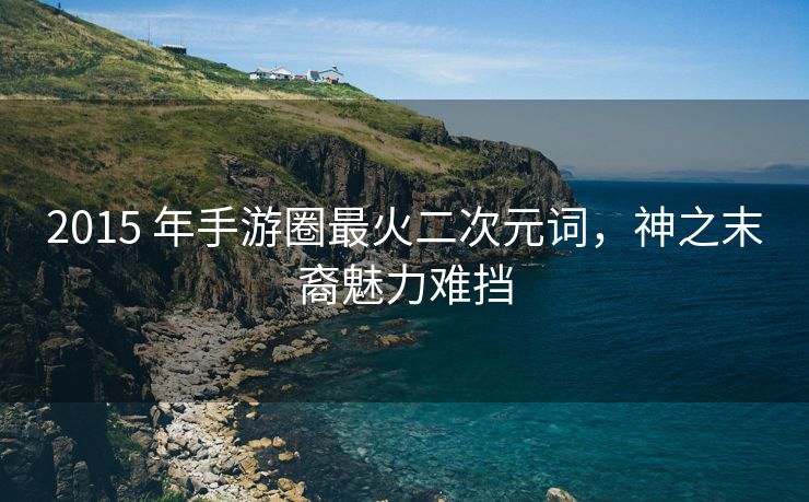 2015 年手游圈最火二次元词，神之末裔魅力难挡