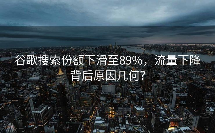 谷歌搜索份额下滑至89%，流量下降背后原因几何？
