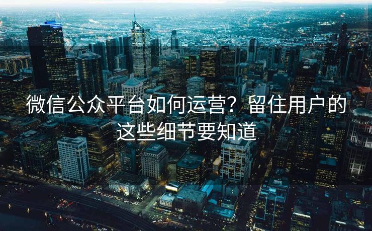微信公众平台如何运营？留住用户的这些细节要知道