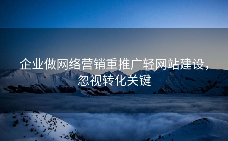 企业做网络营销重推广轻网站建设，忽视转化关键