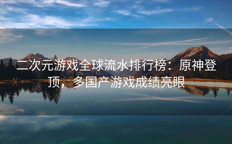 二次元游戏全球流水排行榜：原神登顶，多国产游戏成绩亮眼