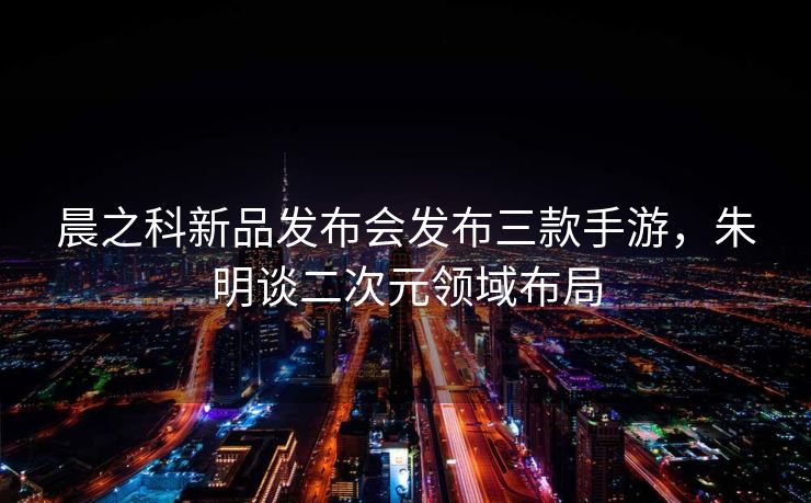 晨之科新品发布会发布三款手游，朱明谈二次元领域布局