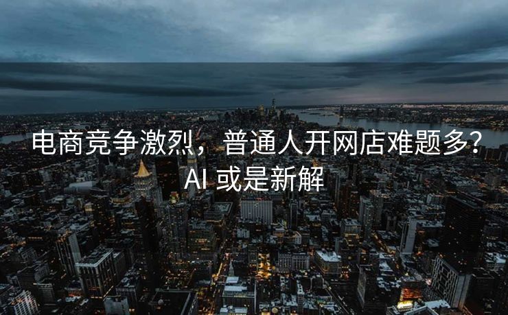 电商竞争激烈，普通人开网店难题多？AI 或是新解
